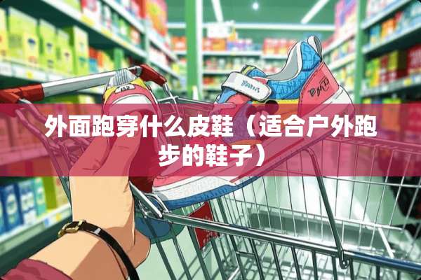 外面跑穿什么皮鞋（适合户外跑步的鞋子）