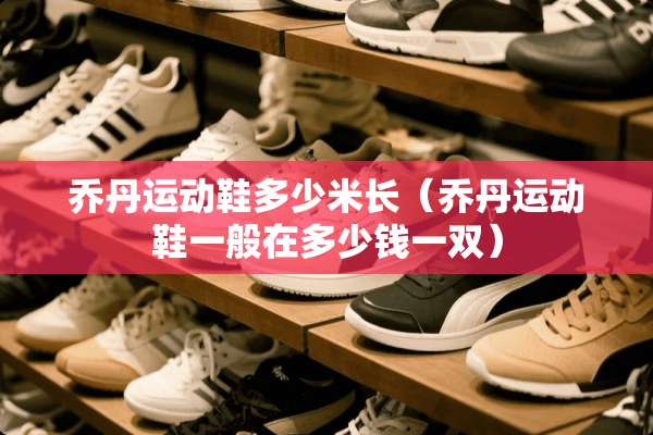 乔丹运动鞋多少米长（乔丹运动鞋一般在多少钱一双）
