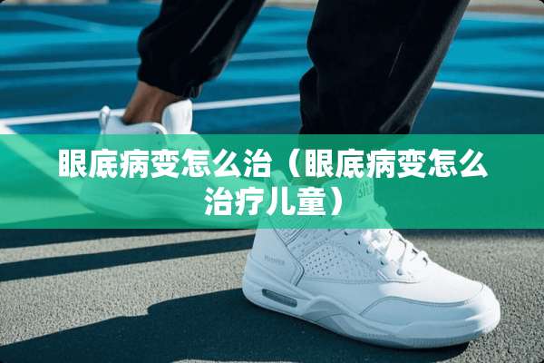 眼底病变怎么治（眼底病变怎么治疗儿童）