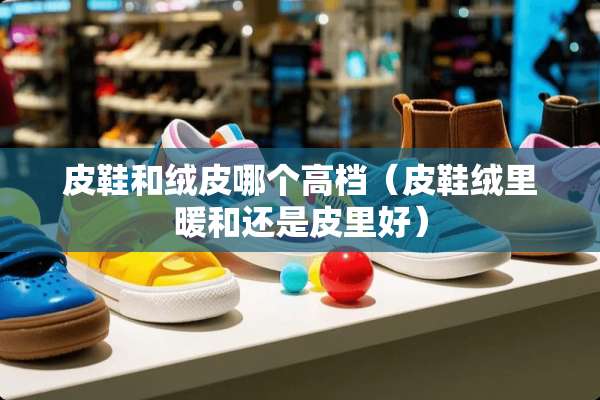 皮鞋和绒皮哪个高档（皮鞋绒里暖和还是皮里好）