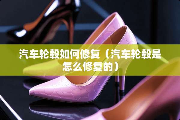 汽车轮毂如何修复（汽车轮毂是怎么修复的）