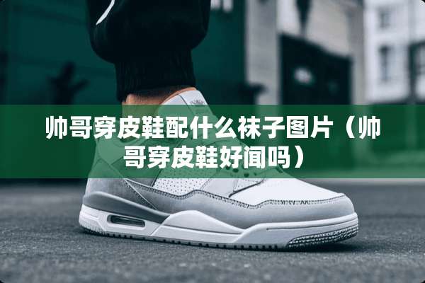 帅哥穿皮鞋配什么袜子图片（帅哥穿皮鞋好闻吗）