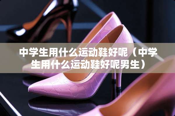 中学生用什么运动鞋好呢（中学生用什么运动鞋好呢男生）