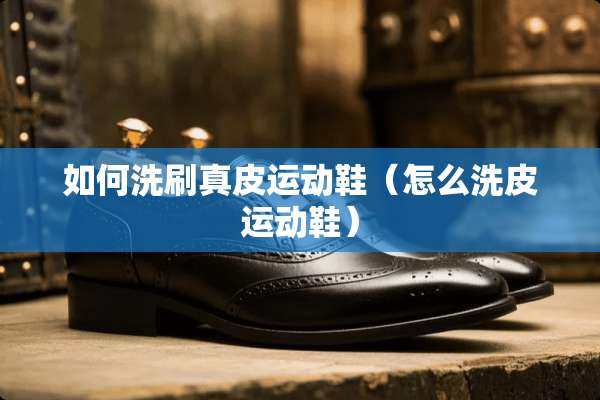 如何洗刷真皮运动鞋（怎么洗皮运动鞋）