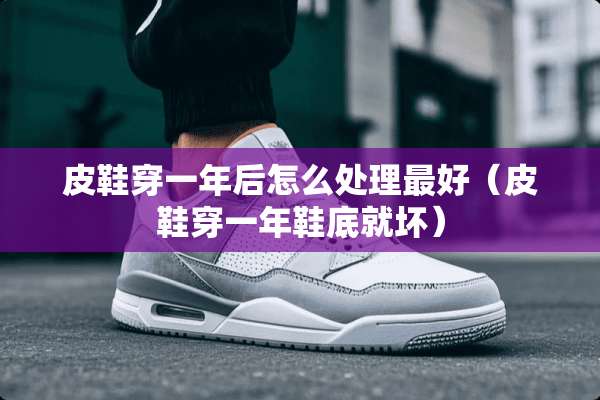 皮鞋穿一年后怎么处理最好（皮鞋穿一年鞋底就坏）