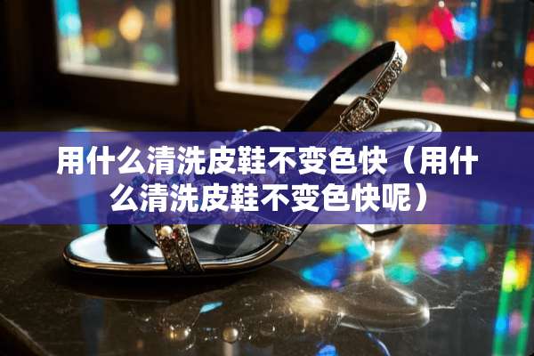用什么清洗皮鞋不变色快（用什么清洗皮鞋不变色快呢）