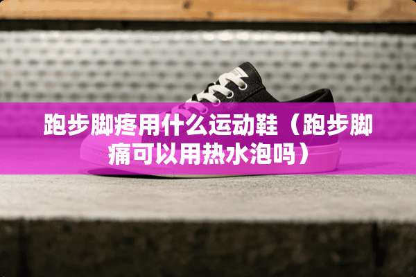 跑步脚疼用什么运动鞋（跑步脚痛可以用热水泡吗）