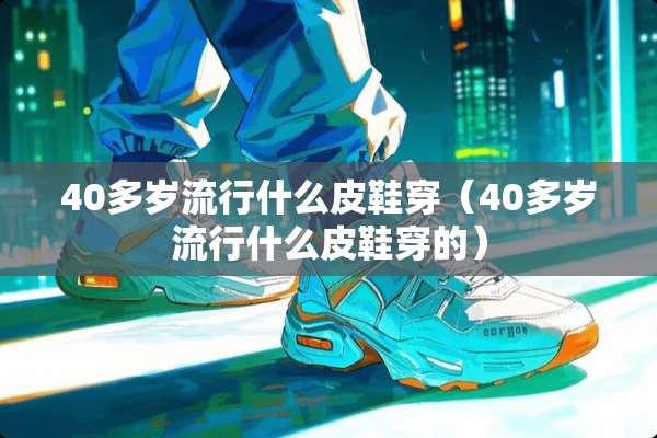 40多岁流行什么皮鞋穿（40多岁流行什么皮鞋穿的）