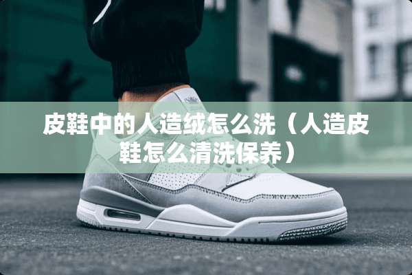 皮鞋中的人造绒怎么洗（人造皮鞋怎么清洗保养）