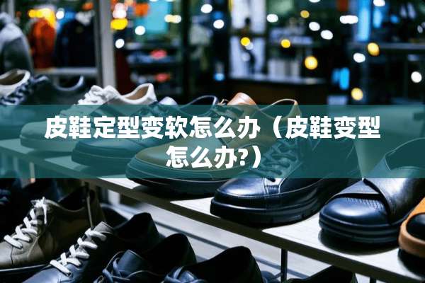 皮鞋定型变软怎么办（皮鞋变型怎么办?）