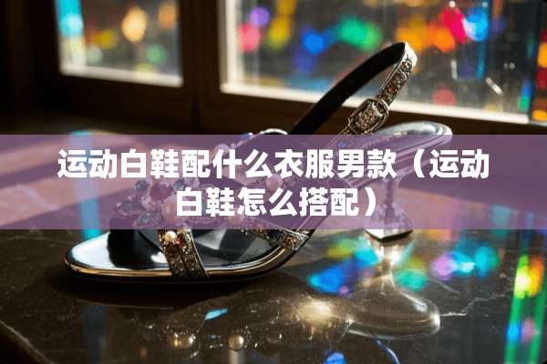 运动白鞋配什么衣服男款（运动白鞋怎么搭配）