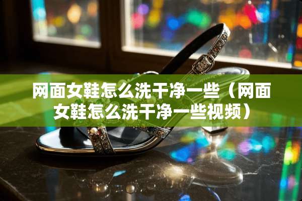 网面女鞋怎么洗干净一些（网面女鞋怎么洗干净一些视频）