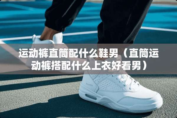 运动裤直筒配什么鞋男（直筒运动裤搭配什么上衣好看男）