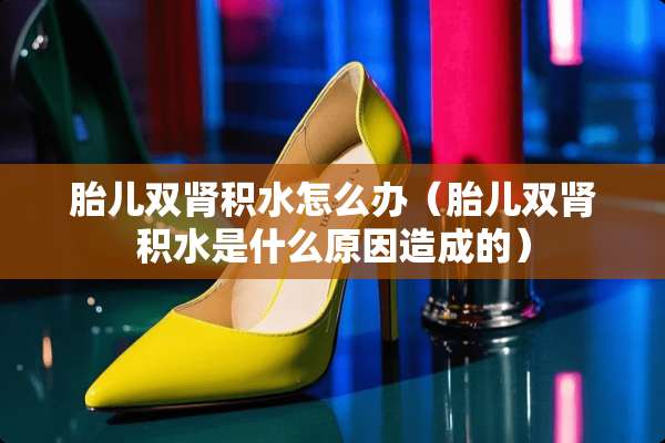 胎儿双肾积水怎么办（胎儿双肾积水是什么原因造成的）