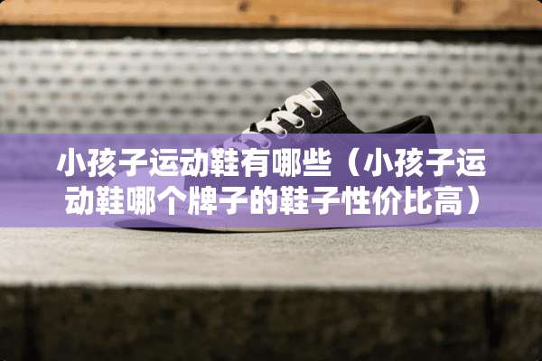 小孩子运动鞋有哪些（小孩子运动鞋哪个牌子的鞋子性价比高）