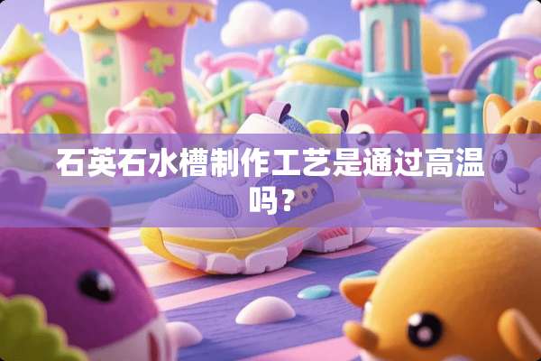 石英石水槽制作工艺是通过高温吗？