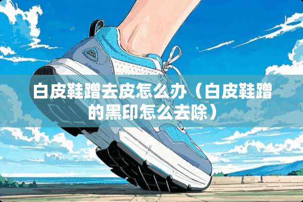 白皮鞋蹭去皮怎么办（白皮鞋蹭的黑印怎么去除）