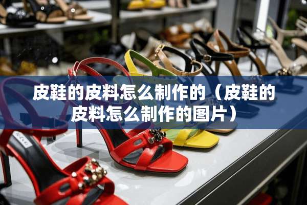 皮鞋的皮料怎么制作的（皮鞋的皮料怎么制作的图片）