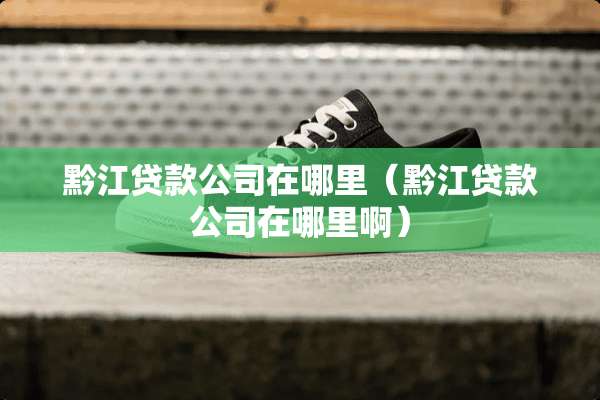 黔江贷款公司在哪里（黔江贷款公司在哪里啊）