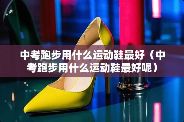 中考跑步用什么运动鞋最好（中考跑步用什么运动鞋最好呢）