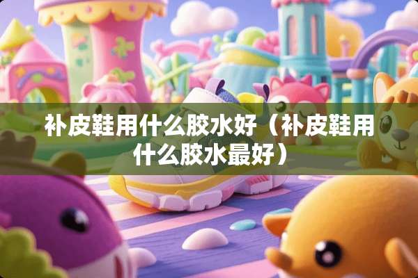 补皮鞋用什么胶水好（补皮鞋用什么胶水最好）