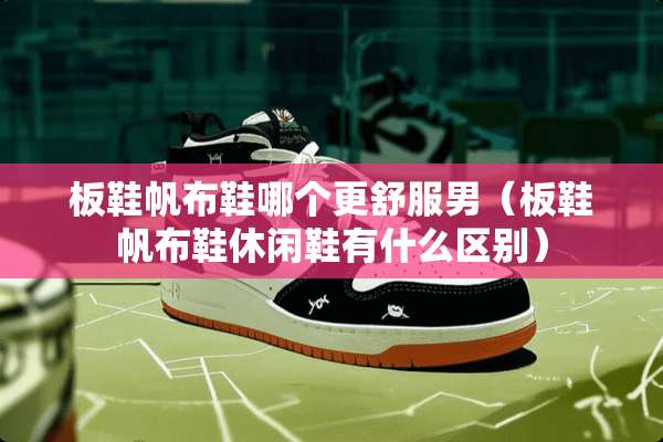 板鞋帆布鞋哪个更舒服男（板鞋帆布鞋休闲鞋有什么区别）