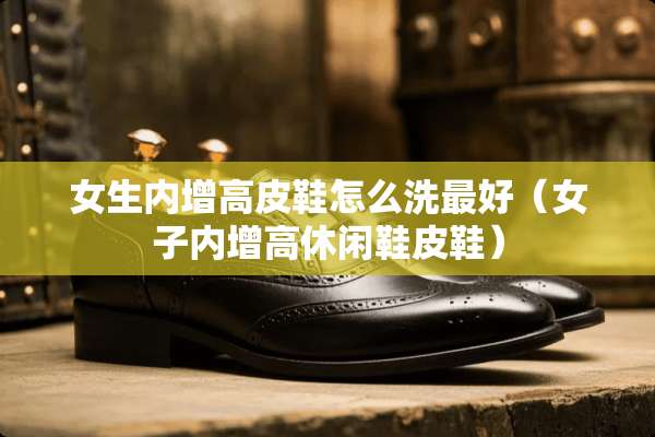 女生内增高皮鞋怎么洗最好（女子内增高休闲鞋皮鞋）
