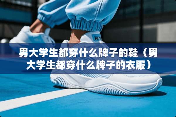 男大学生都穿什么牌子的鞋（男大学生都穿什么牌子的衣服）
