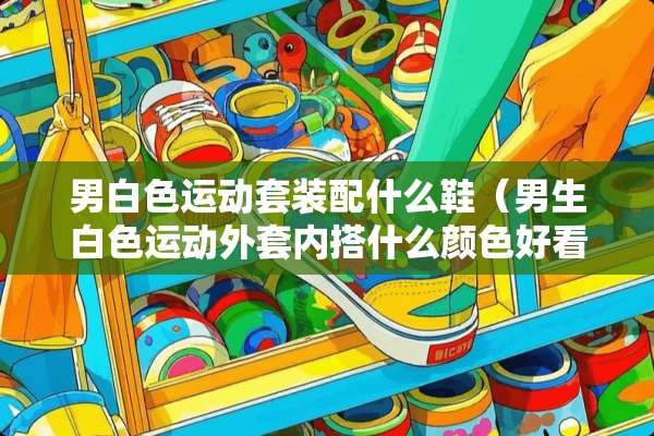 男白色运动套装配什么鞋（男生白色运动外套内搭什么颜色好看）
