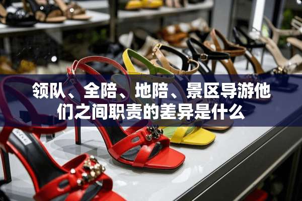 领队、全陪、地陪、景区导游他们之间职责的差异是什么
