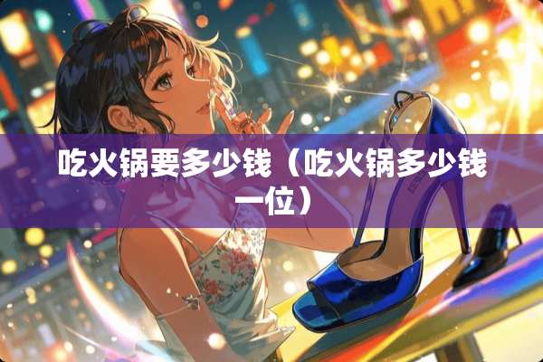 吃火锅要多少钱（吃火锅多少钱一位）