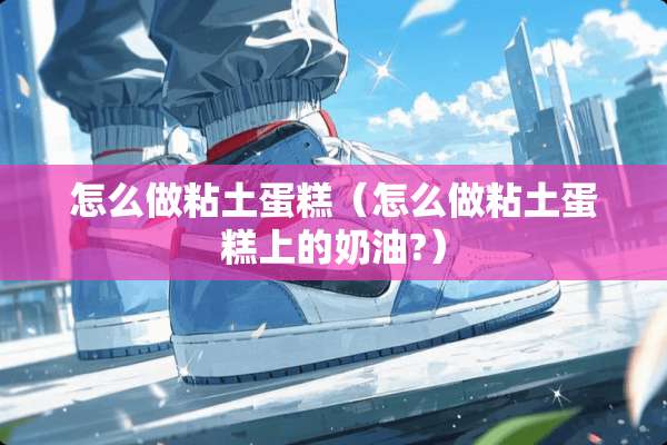 怎么做粘土蛋糕（怎么做粘土蛋糕上的奶油?）