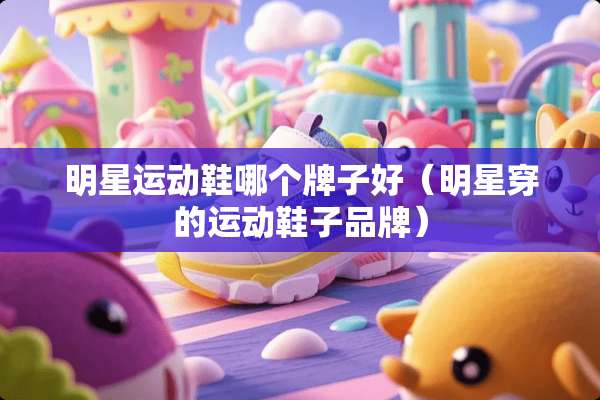 明星运动鞋哪个牌子好（明星穿的运动鞋子品牌）