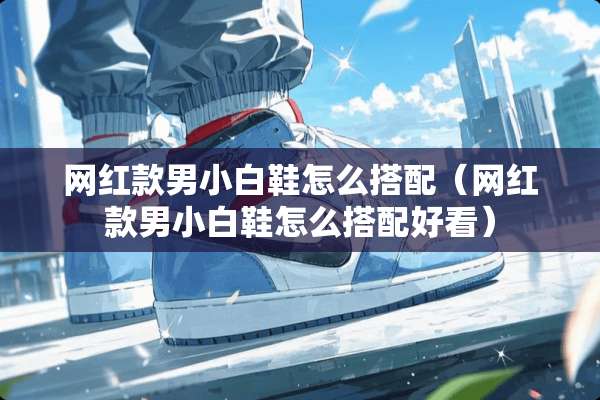 网红款男小白鞋怎么搭配（网红款男小白鞋怎么搭配好看）