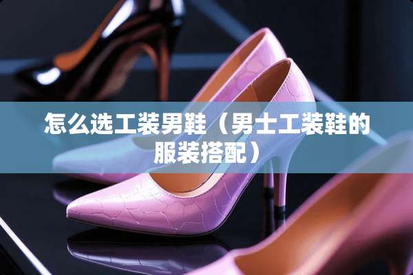 怎么选工装男鞋（男士工装鞋的服装搭配）