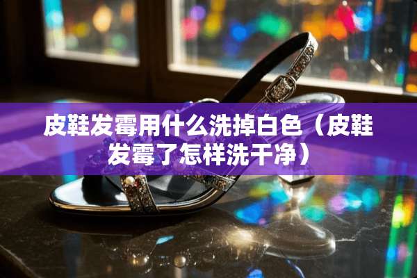 皮鞋发霉用什么洗掉白色（皮鞋发霉了怎样洗干净）