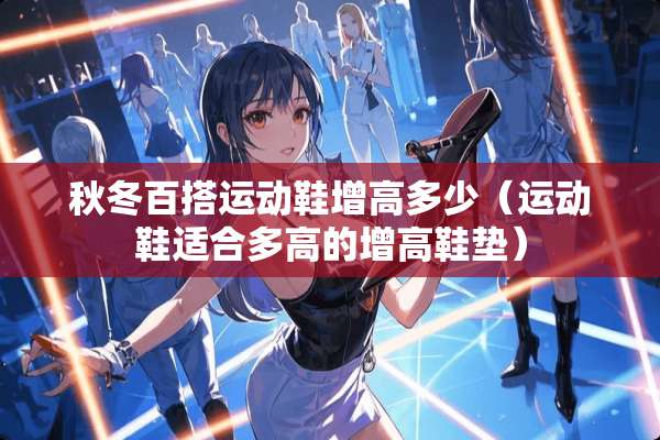 秋冬百搭运动鞋增高多少（运动鞋适合多高的增高鞋垫）