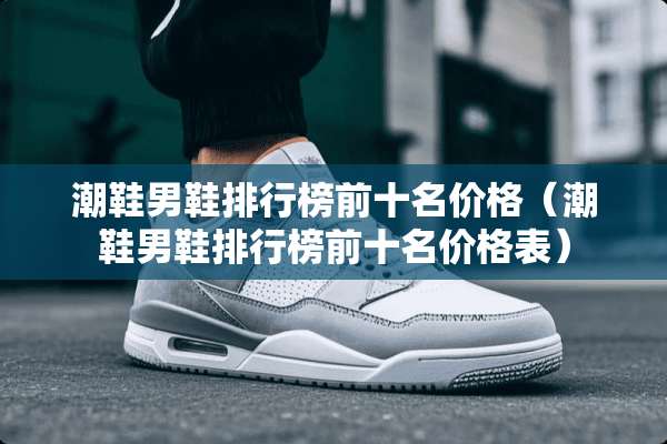 潮鞋男鞋排行榜前十名价格（潮鞋男鞋排行榜前十名价格表）