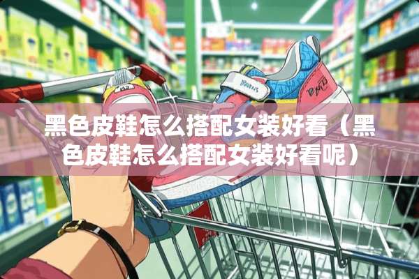 黑色皮鞋怎么搭配女装好看（黑色皮鞋怎么搭配女装好看呢）