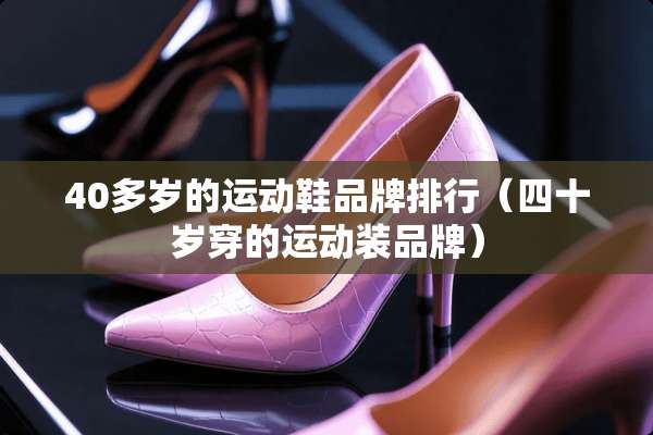 40多岁的运动鞋品牌排行（四十岁穿的运动装品牌）