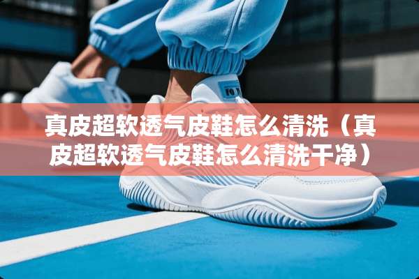 真皮超软透气皮鞋怎么清洗（真皮超软透气皮鞋怎么清洗干净）