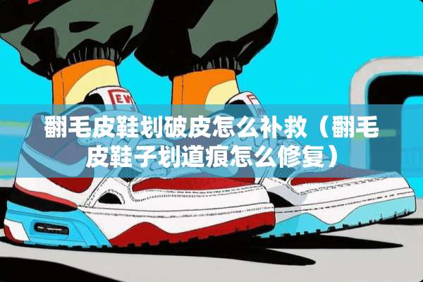 翻毛皮鞋划破皮怎么补救（翻毛皮鞋子划道痕怎么修复）