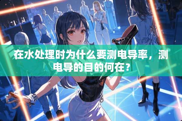 在水处理时为什么要测电导率，测电导的目的何在？
