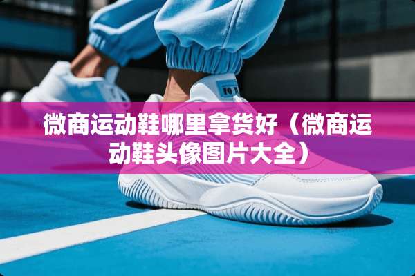 微商运动鞋哪里拿货好（微商运动鞋头像图片大全）