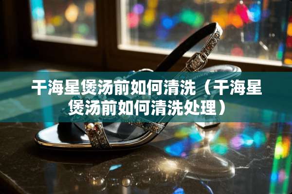 干海星煲汤前如何清洗（干海星煲汤前如何清洗处理）