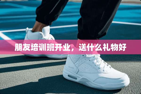 朋友培训班开业，送什么礼物好