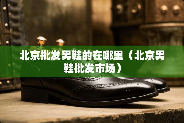 北京批发男鞋的在哪里（北京男鞋批发市场）