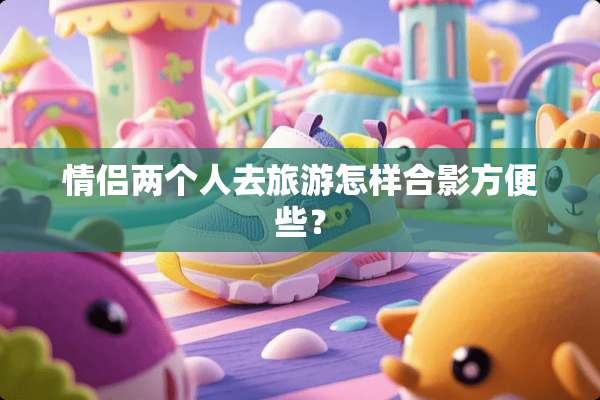 情侣两个人去旅游怎样合影方便些？