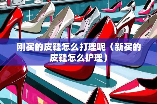 刚买的皮鞋怎么打理呢（新买的皮鞋怎么护理）