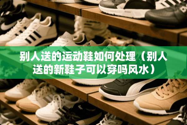 别人送的运动鞋如何处理（别人送的新鞋子可以穿吗风水）